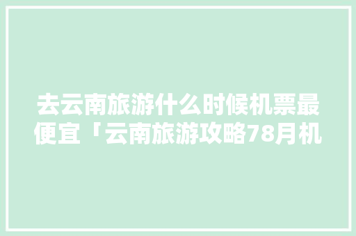 去云南旅游什么时候机票最便宜「云南旅游攻略78月机票价格」 去云南旅游什么时候机票最便宜「云南旅游攻略78月机票价格」 健康母婴