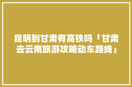 昆明到甘肃有高铁吗「甘肃去云南旅游攻略动车路线」 昆明到甘肃有高铁吗「甘肃去云南旅游攻略动车路线」 手机电脑