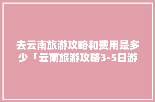 去云南旅游攻略和费用是多少「云南旅游攻略3-5日游」 去云南旅游攻略和费用是多少「云南旅游攻略3-5日游」 旅游攻略