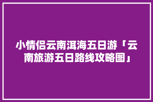 小情侣云南洱海五日游「云南旅游五日路线攻略图」 小情侣云南洱海五日游「云南旅游五日路线攻略图」 时尚穿搭