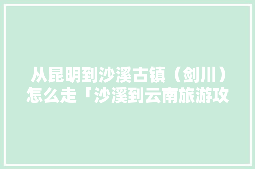 从昆明到沙溪古镇（剑川）怎么走「沙溪到云南旅游攻略路线」 从昆明到沙溪古镇（剑川）怎么走「沙溪到云南旅游攻略路线」 健康母婴