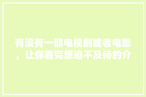 有没有一部电视剧或者电影，让你看完想迫不及待的介绍给身边人？求分享「云南旅游攻略官方微博」 有没有一部电视剧或者电影，让你看完想迫不及待的介绍给身边人？求分享「云南旅游攻略官方微博」 美食菜谱