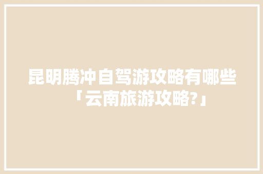 昆明腾冲自驾游攻略有哪些「云南旅游攻略?」 昆明腾冲自驾游攻略有哪些「云南旅游攻略?」 美食菜谱