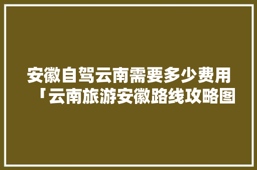 安徽自驾云南需要多少费用「云南旅游安徽路线攻略图片」 安徽自驾云南需要多少费用「云南旅游安徽路线攻略图片」 旅游攻略