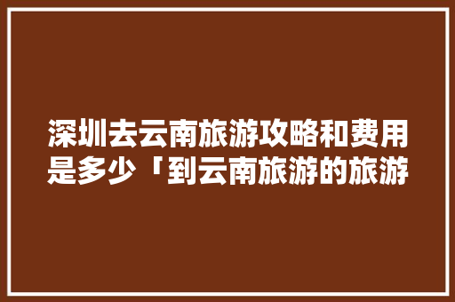 深圳去云南旅游攻略和费用是多少「到云南旅游的旅游攻略图片」 深圳去云南旅游攻略和费用是多少「到云南旅游的旅游攻略图片」 手机电脑