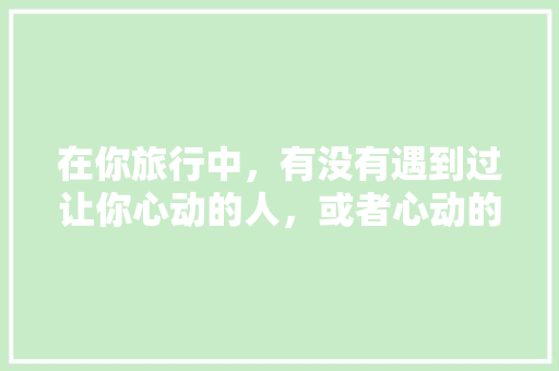 在你旅行中，有没有遇到过让你心动的人，或者心动的事儿「云南旅游攻略英文版」 在你旅行中，有没有遇到过让你心动的人，或者心动的事儿「云南旅游攻略英文版」 健康母婴