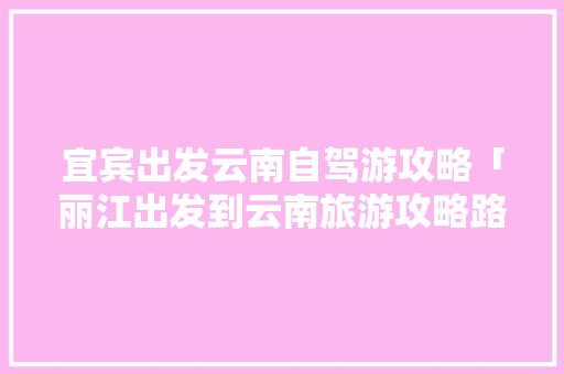 宜宾出发云南自驾游攻略「丽江出发到云南旅游攻略路线」 宜宾出发云南自驾游攻略「丽江出发到云南旅游攻略路线」 旅游攻略