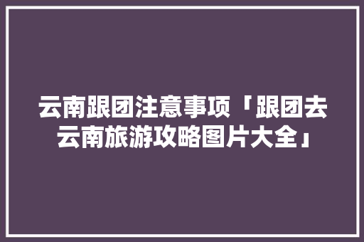 云南跟团注意事项「跟团去云南旅游攻略图片大全」 云南跟团注意事项「跟团去云南旅游攻略图片大全」 旅游攻略
