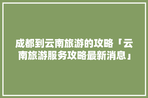 成都到云南旅游的攻略「云南旅游服务攻略最新消息」 成都到云南旅游的攻略「云南旅游服务攻略最新消息」 美食菜谱