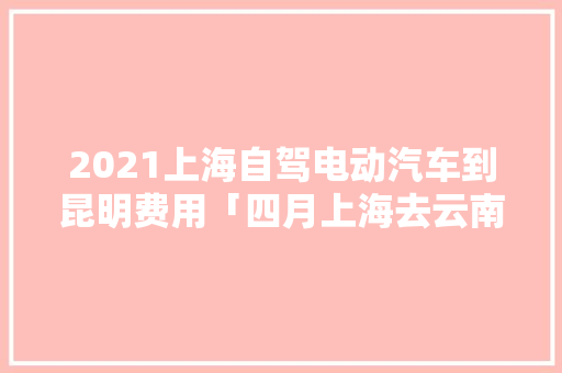 2021上海自驾电动汽车到昆明费用「四月上海去云南旅游攻略图」 2021上海自驾电动汽车到昆明费用「四月上海去云南旅游攻略图」 美食菜谱
