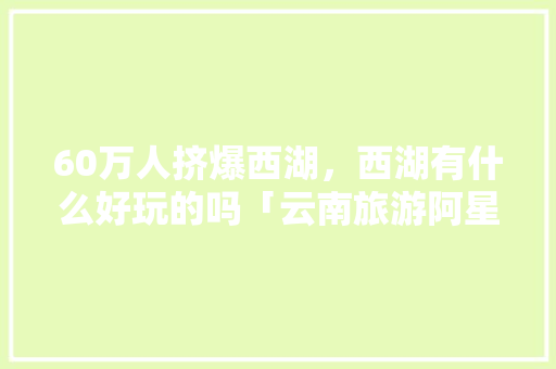 60万人挤爆西湖，西湖有什么好玩的吗「云南旅游阿星」 60万人挤爆西湖，西湖有什么好玩的吗「云南旅游阿星」 美食菜谱