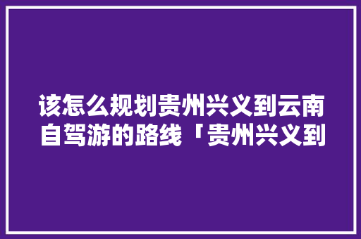 该怎么规划贵州兴义到云南自驾游的路线「贵州兴义到云南旅游攻略路线」 该怎么规划贵州兴义到云南自驾游的路线「贵州兴义到云南旅游攻略路线」 健康母婴