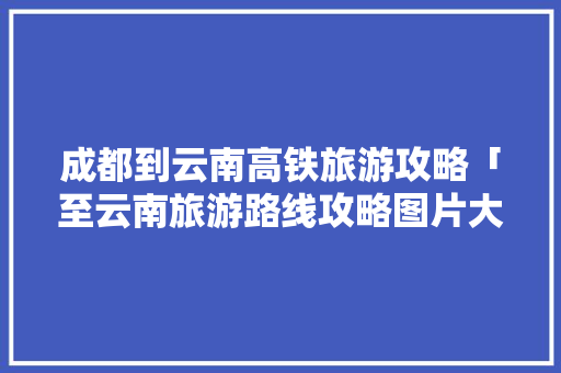 成都到云南高铁旅游攻略「至云南旅游路线攻略图片大全」 成都到云南高铁旅游攻略「至云南旅游路线攻略图片大全」 手机电脑