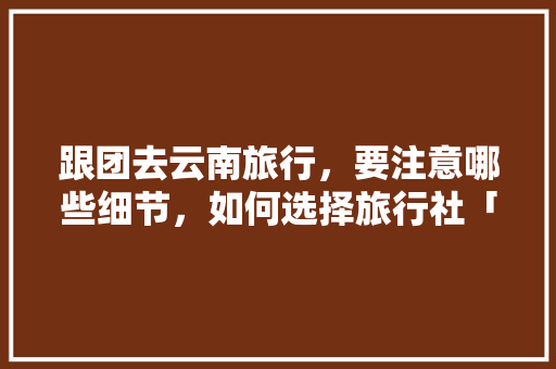 跟团去云南旅行，要注意哪些细节，如何选择旅行社「女生去云南旅游安全吗」 跟团去云南旅行，要注意哪些细节，如何选择旅行社「女生去云南旅游安全吗」 美食菜谱