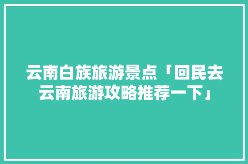云南白族旅游景点「回民去云南旅游攻略推荐一下」 云南白族旅游景点「回民去云南旅游攻略推荐一下」 健康母婴