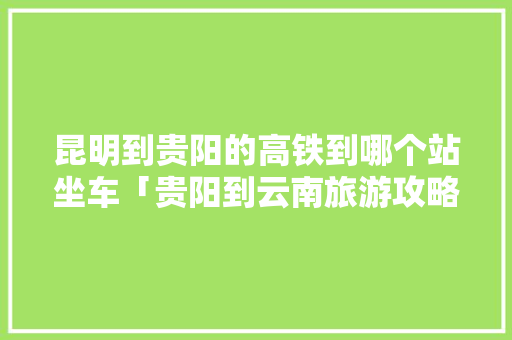 昆明到贵阳的高铁到哪个站坐车「贵阳到云南旅游攻略高铁路线」 昆明到贵阳的高铁到哪个站坐车「贵阳到云南旅游攻略高铁路线」 时尚穿搭