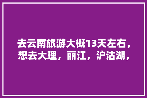 去云南旅游大概13天左右，想去大理，丽江，沪沽湖，香格里拉，西双版纳等地，求一个攻略「云南旅游第4天3晚攻略图」 去云南旅游大概13天左右，想去大理，丽江，沪沽湖，香格里拉，西双版纳等地，求一个攻略「云南旅游第4天3晚攻略图」 健康母婴
