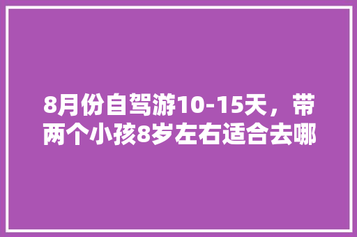 8月份自驾游10-15天，带两个小孩8岁左右适合去哪玩？攻略？云南和西藏都去过了「二月云南旅游」 8月份自驾游10-15天，带两个小孩8岁左右适合去哪玩？攻略？云南和西藏都去过了「二月云南旅游」 美食菜谱