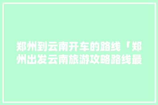 郑州到云南开车的路线「郑州出发云南旅游攻略路线最佳路线」 郑州到云南开车的路线「郑州出发云南旅游攻略路线最佳路线」 美食菜谱