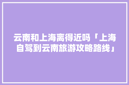 云南和上海离得近吗「上海自驾到云南旅游攻略路线」 云南和上海离得近吗「上海自驾到云南旅游攻略路线」 健康母婴