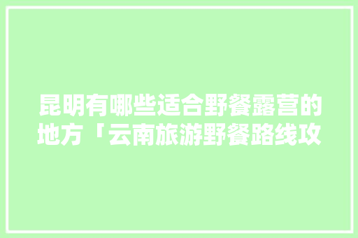 昆明有哪些适合野餐露营的地方「云南旅游野餐路线攻略图」 昆明有哪些适合野餐露营的地方「云南旅游野餐路线攻略图」 旅游攻略