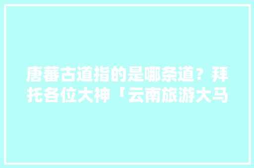唐蕃古道指的是哪条道？拜托各位大神「云南旅游大马路攻略图片」 唐蕃古道指的是哪条道？拜托各位大神「云南旅游大马路攻略图片」 旅游攻略