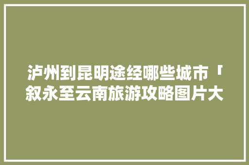 泸州到昆明途经哪些城市「叙永至云南旅游攻略图片大全」 泸州到昆明途经哪些城市「叙永至云南旅游攻略图片大全」 美食菜谱