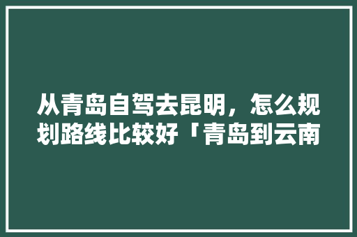 从青岛自驾去昆明，怎么规划路线比较好「青岛到云南旅游攻略省钱吗」 从青岛自驾去昆明，怎么规划路线比较好「青岛到云南旅游攻略省钱吗」 时尚穿搭