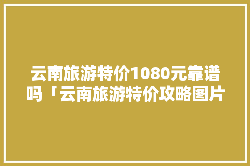 云南旅游特价1080元靠谱吗「云南旅游特价攻略图片」 云南旅游特价1080元靠谱吗「云南旅游特价攻略图片」 美食菜谱