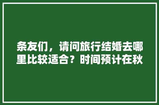 条友们，请问旅行结婚去哪里比较适合？时间预计在秋季，预算3―4万元，谢谢「在他乡去云南旅游攻略图」 条友们，请问旅行结婚去哪里比较适合？时间预计在秋季，预算3―4万元，谢谢「在他乡去云南旅游攻略图」 美食菜谱