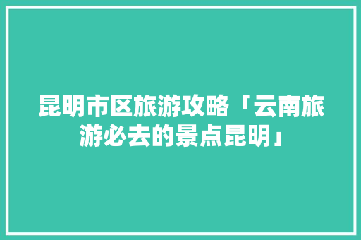 昆明市区旅游攻略「云南旅游必去的景点昆明」 昆明市区旅游攻略「云南旅游必去的景点昆明」 时尚穿搭