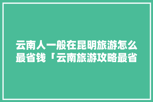 云南人一般在昆明旅游怎么最省钱「云南旅游攻略最省钱的地方」 云南人一般在昆明旅游怎么最省钱「云南旅游攻略最省钱的地方」 汽车常识