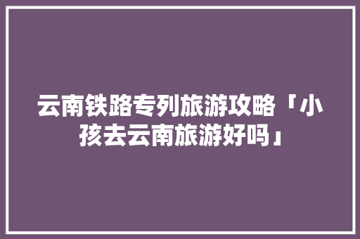 云南铁路专列旅游攻略「小孩去云南旅游好吗」 云南铁路专列旅游攻略「小孩去云南旅游好吗」 旅游攻略