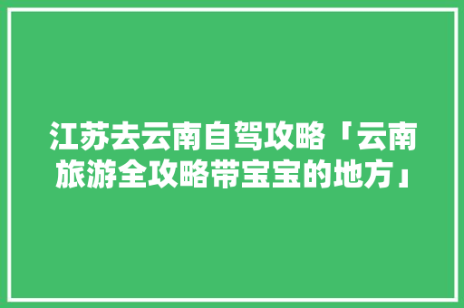 江苏去云南自驾攻略「云南旅游全攻略带宝宝的地方」 江苏去云南自驾攻略「云南旅游全攻略带宝宝的地方」 时尚穿搭