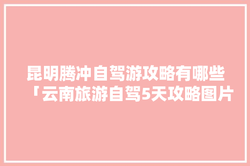 昆明腾冲自驾游攻略有哪些「云南旅游自驾5天攻略图片」 昆明腾冲自驾游攻略有哪些「云南旅游自驾5天攻略图片」 手机电脑