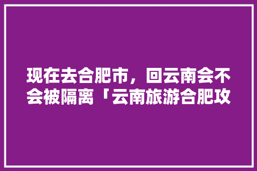 现在去合肥市，回云南会不会被隔离「云南旅游合肥攻略一日游路线」 现在去合肥市，回云南会不会被隔离「云南旅游合肥攻略一日游路线」 汽车常识