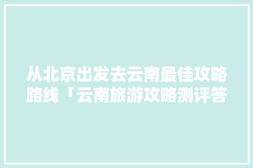 从北京出发去云南最佳攻略路线「云南旅游攻略测评答案」 从北京出发去云南最佳攻略路线「云南旅游攻略测评答案」 健康母婴