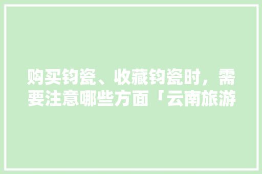 购买钧瓷、收藏钧瓷时，需要注意哪些方面「云南旅游攻略宋小茜视频」 购买钧瓷、收藏钧瓷时，需要注意哪些方面「云南旅游攻略宋小茜视频」 汽车常识