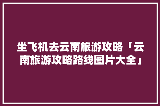 坐飞机去云南旅游攻略「云南旅游攻略路线图片大全」 坐飞机去云南旅游攻略「云南旅游攻略路线图片大全」 时尚穿搭