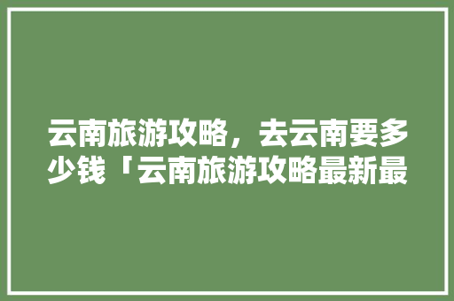 云南旅游攻略，去云南要多少钱「云南旅游攻略最新最全篇文章」 云南旅游攻略，去云南要多少钱「云南旅游攻略最新最全篇文章」 汽车常识
