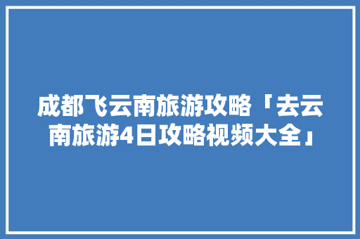 成都飞云南旅游攻略「去云南旅游4日攻略视频大全」 成都飞云南旅游攻略「去云南旅游4日攻略视频大全」 健康母婴