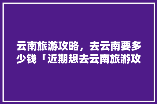 云南旅游攻略，去云南要多少钱「近期想去云南旅游攻略图片」 云南旅游攻略，去云南要多少钱「近期想去云南旅游攻略图片」 汽车常识