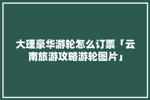 大理豪华游轮怎么订票「云南旅游攻略游轮图片」 大理豪华游轮怎么订票「云南旅游攻略游轮图片」 汽车常识