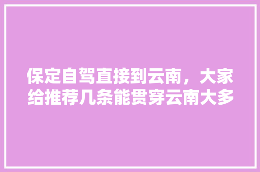 保定自驾直接到云南，大家给推荐几条能贯穿云南大多景点的路线「云南旅游5天自驾攻略图」 保定自驾直接到云南，大家给推荐几条能贯穿云南大多景点的路线「云南旅游5天自驾攻略图」 时尚穿搭