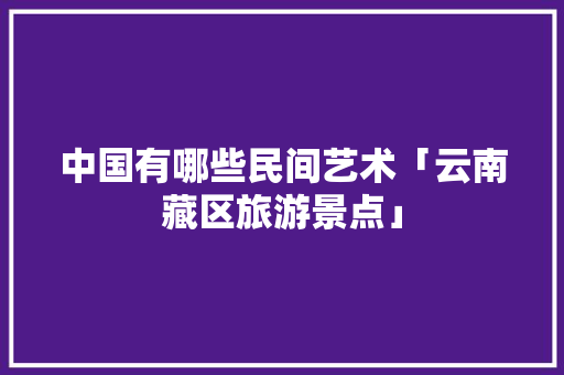 中国有哪些民间艺术「云南藏区旅游景点」 中国有哪些民间艺术「云南藏区旅游景点」 教育法律