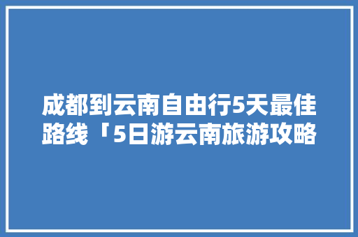 成都到云南自由行5天最佳路线「5日游云南旅游攻略路线图」 成都到云南自由行5天最佳路线「5日游云南旅游攻略路线图」 手机电脑