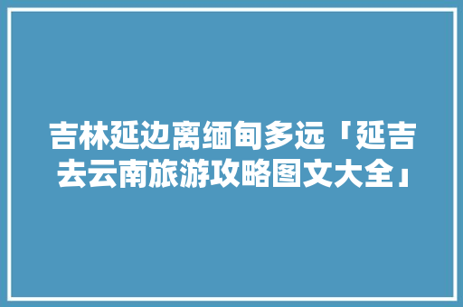 吉林延边离缅甸多远「延吉去云南旅游攻略图文大全」 吉林延边离缅甸多远「延吉去云南旅游攻略图文大全」 教育法律