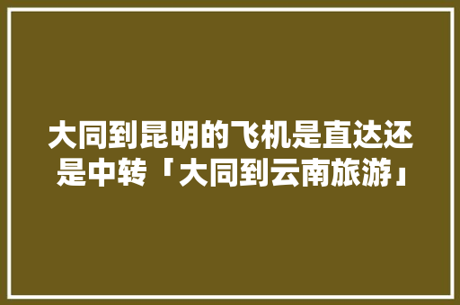 大同到昆明的飞机是直达还是中转「大同到云南旅游」 大同到昆明的飞机是直达还是中转「大同到云南旅游」 手机电脑