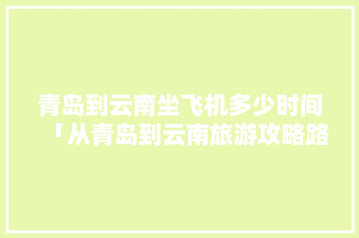 青岛到云南坐飞机多少时间「从青岛到云南旅游攻略路线」 青岛到云南坐飞机多少时间「从青岛到云南旅游攻略路线」 手机电脑