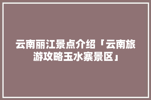 云南丽江景点介绍「云南旅游攻略玉水寨景区」 云南丽江景点介绍「云南旅游攻略玉水寨景区」 健康母婴